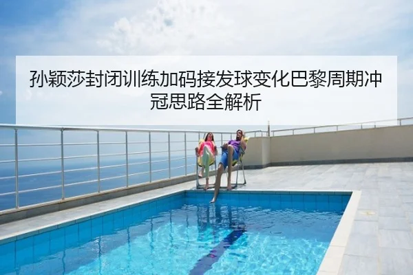 孙颖莎封闭训练加码接发球变化巴黎周期冲冠思路全解析