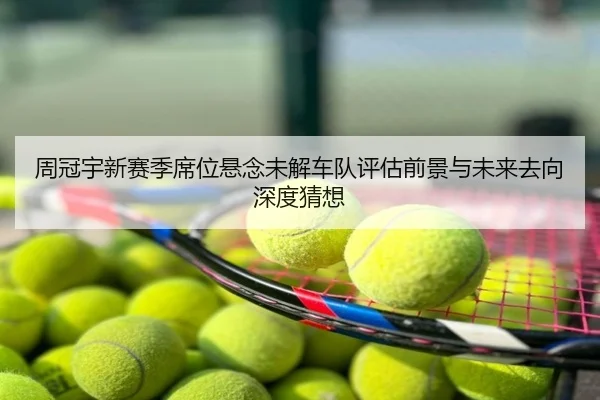 周冠宇新赛季席位悬念未解车队评估前景与未来去向深度猜想